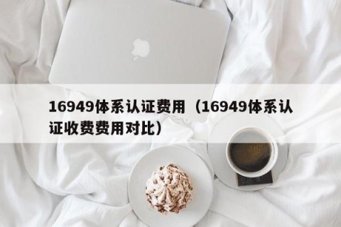 16949体系认证费用（16949体系认证收费费用对比）