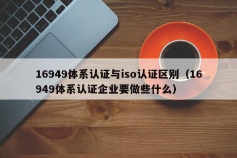 16949体系认证与iso认证区别（16949体系认证企业要做些什么）