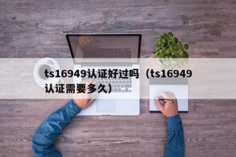 ts16949认证好过吗（ts16949认证需要多久）