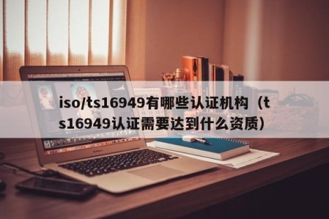 iso/ts16949有哪些认证机构（ts16949认证需要达到什么资质）