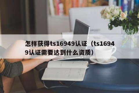 怎样获得ts16949认证（ts16949认证需要达到什么资质）