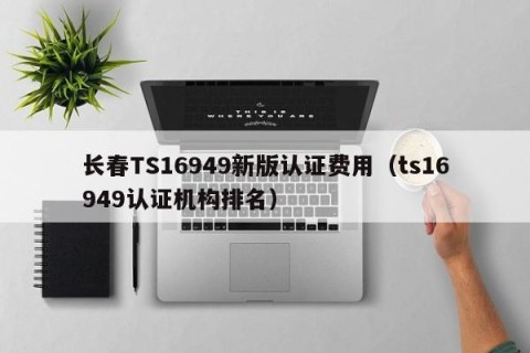 长春TS16949新版认证费用（ts16949认证机构排名）
