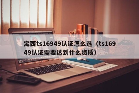 定西ts16949认证怎么选（ts16949认证需要达到什么资质）