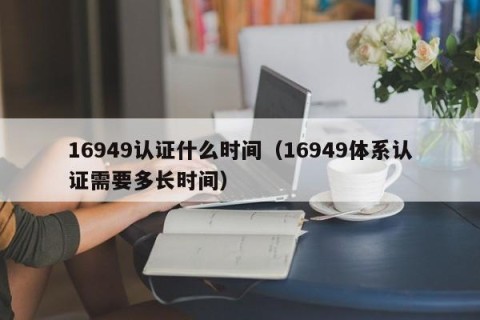 16949认证什么时间（16949体系认证需要多长时间）