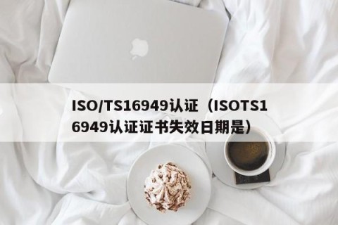 ISO/TS16949认证（ISOTS16949认证证书失效日期是）