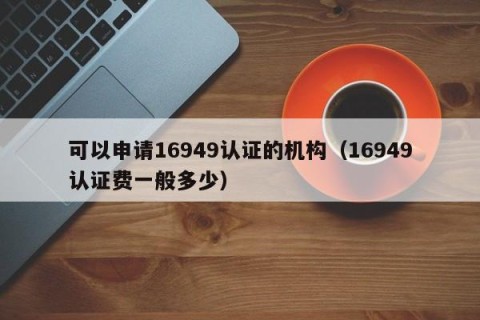 可以申请16949认证的机构（16949认证费一般多少）