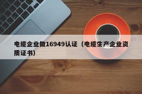 电缆企业做16949认证（电缆生产企业资质证书）