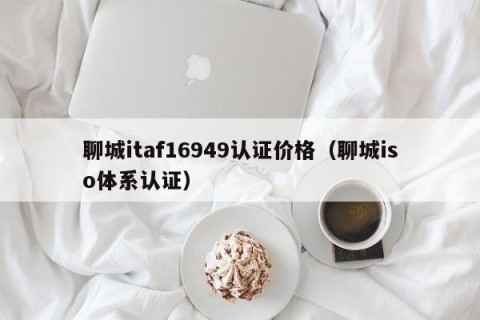聊城itaf16949认证价格（聊城iso体系认证）
