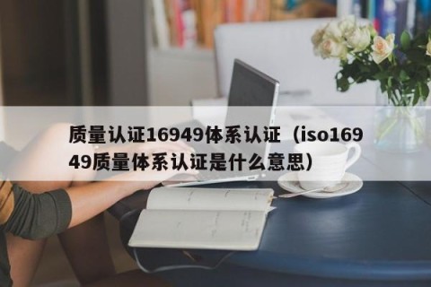质量认证16949体系认证（iso16949质量体系认证是什么意思）