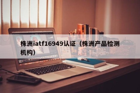 株洲iatf16949认证（株洲产品检测机构）