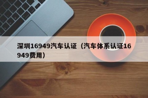 深圳16949汽车认证（汽车体系认证16949费用）