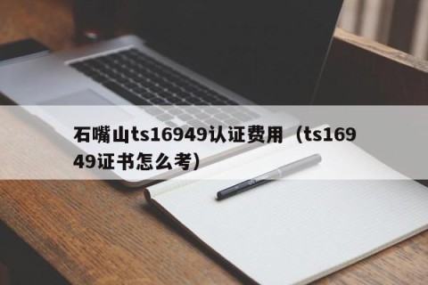 石嘴山ts16949认证费用（ts16949证书怎么考）