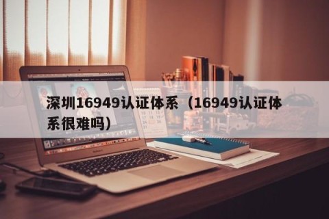 深圳16949认证体系（16949认证体系很难吗）