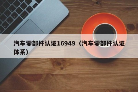 汽车零部件认证16949（汽车零部件认证体系）