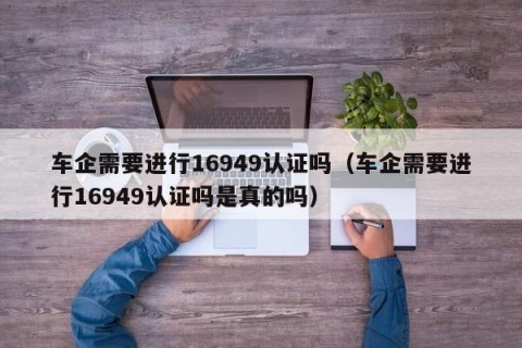 车企需要进行16949认证吗（车企需要进行16949认证吗是真的吗）