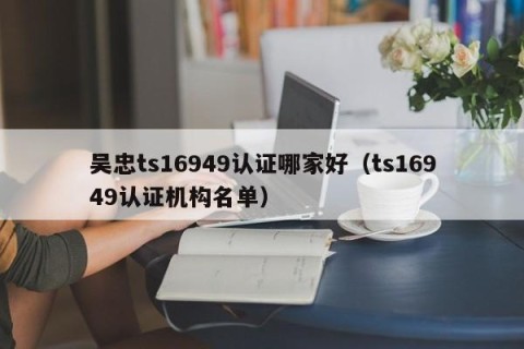 吴忠ts16949认证哪家好（ts16949认证机构名单）