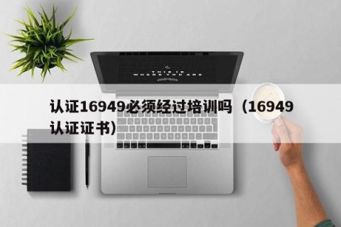 认证16949必须经过培训吗（16949认证证书）