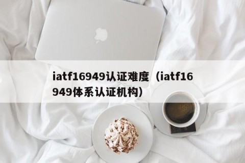 iatf16949认证难度（iatf16949体系认证机构）
