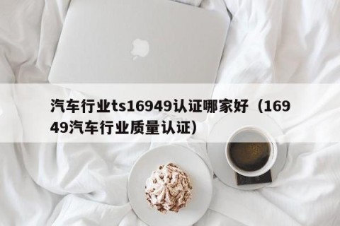 汽车行业ts16949认证哪家好（16949汽车行业质量认证）