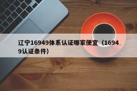辽宁16949体系认证哪家便宜（16949认证条件）