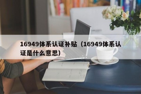 16949体系认证补贴（16949体系认证是什么意思）