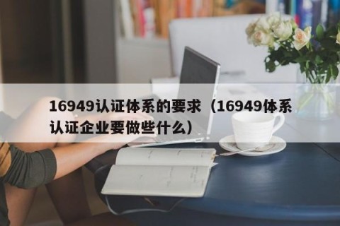 16949认证体系的要求（16949体系认证企业要做些什么）