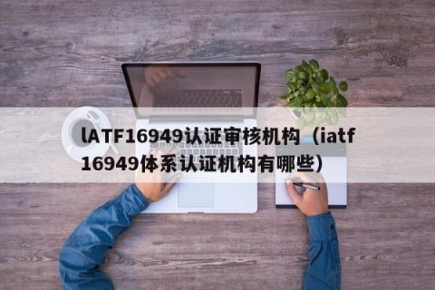 lATF16949认证审核机构（iatf16949体系认证机构有哪些）