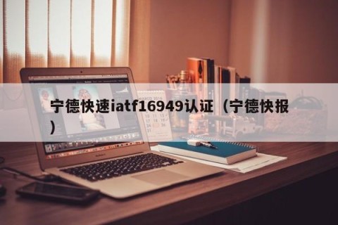 宁德快速iatf16949认证（宁德快报）