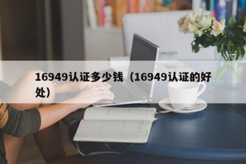 16949认证多少钱（16949认证的好处）