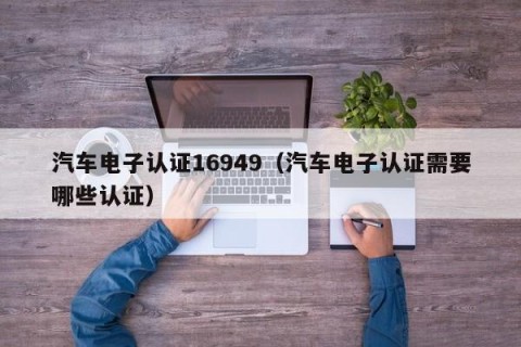 汽车电子认证16949（汽车电子认证需要哪些认证）