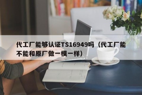 代工厂能够认证TS16949吗（代工厂能不能和原厂做一模一样）
