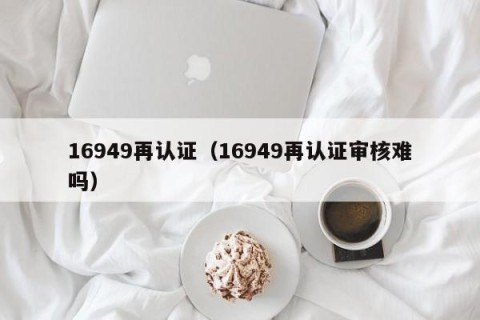 16949再认证（16949再认证审核难吗）