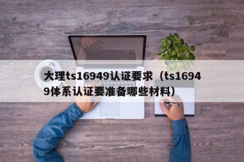 大理ts16949认证要求（ts16949体系认证要准备哪些材料）