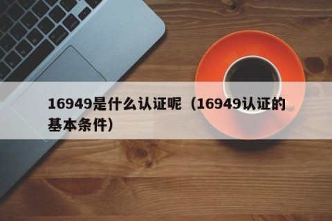 16949是什么认证呢（16949认证的基本条件）