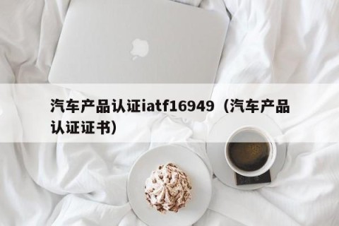 汽车产品认证iatf16949（汽车产品认证证书）