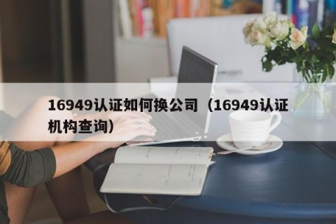 16949认证如何换公司（16949认证机构查询）