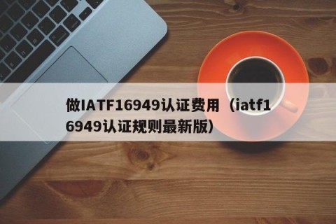 做IATF16949认证费用（iatf16949认证规则最新版）