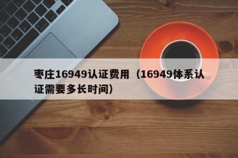 枣庄16949认证费用（16949体系认证需要多长时间）