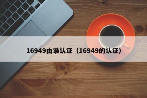 16949由谁认证（16949的认证）