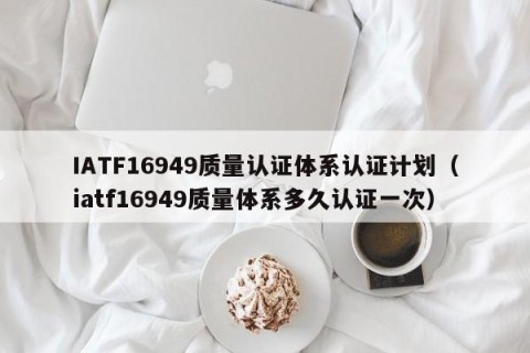 IATF16949质量认证体系认证计划（iatf16949质量体系多久认证一次）