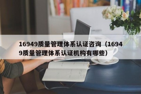 16949质量管理体系认证咨询（16949质量管理体系认证机构有哪些）