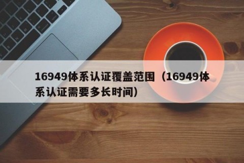 16949体系认证覆盖范围（16949体系认证需要多长时间）