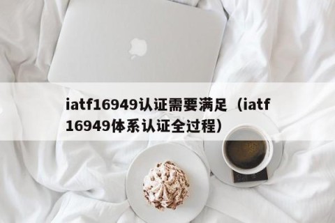 iatf16949认证需要满足（iatf16949体系认证全过程）