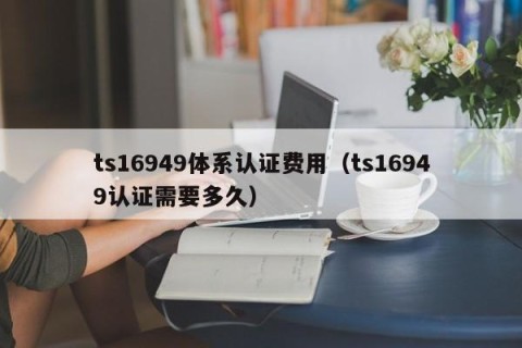 ts16949体系认证费用（ts16949认证需要多久）