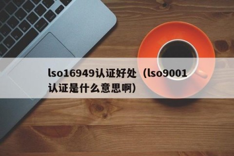 lso16949认证好处（lso9001认证是什么意思啊）
