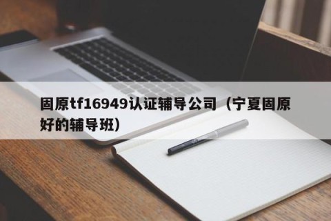 固原tf16949认证辅导公司（宁夏固原好的辅导班）