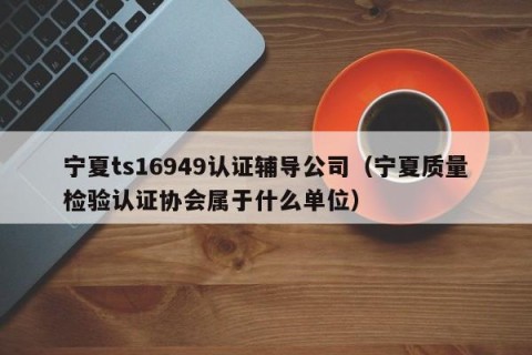 宁夏ts16949认证辅导公司（宁夏质量检验认证协会属于什么单位）