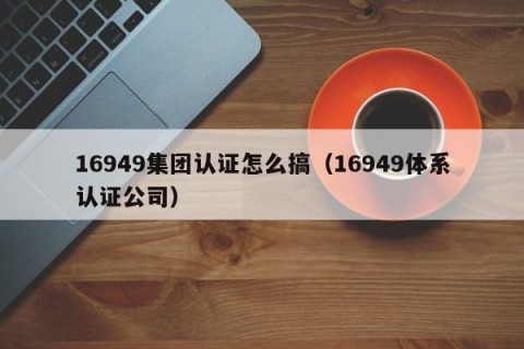 16949集团认证怎么搞（16949体系认证公司）