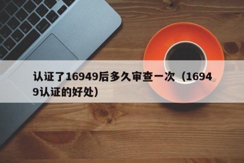 认证了16949后多久审查一次（16949认证的好处）