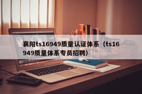 襄阳ts16949质量认证体系（ts16949质量体系专员招聘）